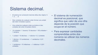 Sistema decimal.
• El sistema de numeración decimal utiliza diez dígitos: 0,
1, 2, …, 9.
• Diez unidades de cualquier orden forman una unidad
del orden inmediato superior.
• Una unidad de cualquier orden se divide en diez
unidades del orden inmediato inferior.
• 10 unidades = 1 decena; 10 decenas = 100 unidades =
1 centena.
• 1 unidad = 10 décimas → 1 décima = 0,1 unidades
• 1 décima = 10 centésimas → 1 centésima = 0,01
unidades
• 1 centésima = 10 milésimas → 1 milésima = 0,001
unidades.
• El sistema de numeración
decimal es posicional, que
significa que valor de una cifra
depende de la posición que
ocupa en el número.
• Para expresar cantidades
comprendidas entre dos
números se utilizan los números
decimales.
 