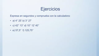 Ejercicios
Expresa en segundos y comprueba con la calculadora:
• a) 4° 25’ b) 3° 27’
• c) 42° 13’’ d) 10° 12’ 40’’
• e) 57,5° f) 125,75°
 
