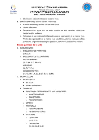 UNIVERSIDAD TÉCNICA DE MACHALA
“Calidad, Pertinencia y calidez”

VICERRECTORADO ACADÉMICO
DIRECCIÓN DE NIVELACIÓN Y ADMISIÓN


Clasificación y características de los seres vivos.

5. El medio ambiente y relación con los seres vivos.


El medio ambiente y relación con los seres vivos.



Límites y Factores:



Temperatura luz, agua, tipo de suelo, presión del aire, densidad poblacional,
habitad y nicho ecológico.



Naturaleza de las moléculas biológicas (niveles de organización de la materia viva).
Niveles de organización de la materia viva: subatómico, atómico molecular celular,
pluricelular. Organización ecológica: población, comunidad, ecosistema, biosfera.

Bases químicas de la vida
6. BIOELEMENTOS


BIOELEMENTOS PRIMARIOS
(C,H,O,N)



BIOELEMENTOS SECUNDARIOS
INDISPENSABLES
(S, P, Na, K, Cl, Mg, Ca)
VARIABLES
(Br, Ti, V, Pb,)
OLIGOELEMENTOS
(Fe, Cu, Mn, I, F, Co, Si Cr, Zn, Li, Se Mo)

7. BIOMOLÉCULAS


INORGANICAS
EL AGUA
SALES MINERALES



OGANICAS
GLUCIDOS o CARBOHIDRATOS o HC o AZUCARES
o

MONOSACARIDOS

o

DISACARIDOS

o

POLISACARIDOS

LIPIDOS
PROTEINAS
o

HOLOPROTEINAS

o

HETEROPROTEINAS

VITAMINAS
o

Liposolubles
(A, D, E, K)

o

Hidrosolubles
(B1, B2, B6, B12, C)

 
