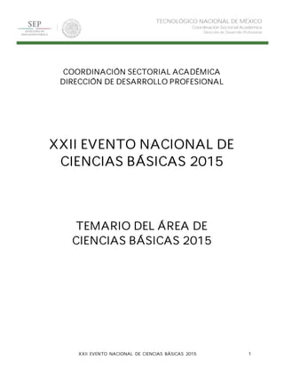 XXII EVENTO NACIONAL DE CIENCIAS BÁSICAS 2015 1
TECNOLÓGICO NACIONAL DE MÉXICO
Coordinación Sectorial Académica
Dirección de Desarrollo Profesional
COORDINACIÓN SECTORIAL ACADÉMICA
DIRECCIÓN DE DESARROLLO PROFESIONAL
XXII EVENTO NACIONAL DE
CIENCIAS BÁSICAS 2015
TEMARIO DEL ÁREA DE
CIENCIAS BÁSICAS 2015
 