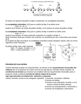 El número de regiones del gráfico de flujo corresponde a la complejidad ciclomática.
La complejidad ciclomática V(G) para un gráfico de flujo G se define como
V(G) = E - N + 2
donde E es el número de aristas del gráfico de flujo y N el número de nodos del gráfico de flujo.
La complejidad ciclomática V(G) para un gráfico de flujo G también se define como
V(G) = P + 1
donde P es el número de nodos predicado contenidos en el gráfico de flujo G.
Nodo Predicado: Nodo que contiene una condición, se caracteriza por dos o más aristas que emanan
de él
En el gráfico de flujo de la figura, la complejidad ciclomática puede calcularse usando cada uno de los
algoritmos recién indicados:
El gráfico de flujo tiene cuatro regiones.
V(G) = 11 aristas - 9 nodos + 2 = 4.
V(G) = 3 nodos predicado + 1 = 4.
PRUEBAS DE CAJA NEGRA
También llamadas pruebas de comportamiento, se enfocan en los requerimientos funcionales del
software (No en la estructura de control como los de caja blanca). Permiten derivar conjuntos de
condiciones de entrada que revisarán por completo todos los requerimientos funcionales para un
programa. tiende a aplicarse durante las últimas etapas de la prueba.
caja negra describe una abstracción, estímulos y respuesta
intentan encontrar errores en las categorías siguientes: 1) funciones incorrectas o faltantes,
2) errores de interfaz,
3) errores en las estructuras de datos o en el
acceso a bases de datos externas,
4) errores de comportamiento o rendimiento y
5) errores de inicialización y terminación
 