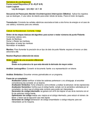 Cerradura de una Expresion
Forma nomal Disyuntiva (-P Q –R) (P Q R)
Leyes Logicas
Ley de morgan: ~(A U B)= ~A ∩ ~B
Secuancia de Pasos para Atender Una Interrupcion( Interrupcion Gillotina): Aplicar los registros
que se destruyen, Ir una rutina de retardo para evitar rebote de teclas, Parar el motor de bajada.
Transductor: Convierte las señales eléctricas asociadas al dato a otra forma de energía en el caso de
una salida y viceversa para una entrada.
Calculo de Resistenciad, Corriente, Voltaje
Orden de las etapas básicas del algoritmo para sumar o restar números de punto Flotante:
Comprobar valores cero,
Ajuste de Mantisas
Sumar o Restar las mantisas,
Normalizar el restar las mantisas
Normalizar el resultado
Mantisa: Para Aumentar la precisión de un tipo de dato de punto flotante requiere al menos un dato
adicional a ella.
Newton-Raphson obtención de raíces
Orden y grado de una ecuación diferencial
Orden
Grado es la potencia a la que esta elevada la derivada de mayor orden
Análisis Lexicográfico: Convertir el documento fuente a su representación en tokens
Análisis Sintáctico: Encontrar errores gramaticales en un programa.
Fases de un compilador
Analizador Léxico verificar si todas las cadenas pertenecen o no al lenguaje al encontrar
coincidencias las convierte en un lexema
Analizador Sintáctico Toma el lexema como entrada y analiza la estructura de las expresiones
Analizador Semántico Verifica que el código fuente cumpla con la semántica solicitada por el
compilador, es decir que el código este correcto para poder ser interpretado
Generador de código intermedio se genera con el fin de mejorar el uso de la memoria con el
fin de optimizar código fuente.
Optimizador de código realiza una mejora en el código intermedio, para reducir el número de
líneas y hacer que la ejecución sea más rápida
Generador de código Generación de código ensamblador o código máquina para ser
interpretado por la maquina.
 