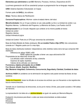 Elementos que administran a un SO: Memoria, Procesos, Archivos, Dispositivos de E/S
La primera generación de SO se caracterizó porque su programación fue en lenguaje maquina.
UNIX: Sistema Operativo Estructurado en Capas
Forman parte del SHELL, los editores
Strips: Técnica clásica de Planificación
Censores Propioceptivos: Informan sobre el estado interno del robot.
MicroControlador: Es un CI que contiene en una sola pastilla La ALU, La Unidad de control, Los
Registros Internos, La Memoria del Programa, La Memoria de Datos y Los Puertos de E/S
Microprcesador Es un Circuito integrado que contiene en la misma pastilla al menos
Unidad de control
Registros internos
Unidad Aritmetico/Logica
Unidad de Control: Parte de un CPU que sincroniza las actividades
Base de Datos-Modelo de Datos Jerárquico: En un modelo Padre e Hijo (VPH): Una concurrencia
consiste en 1 Registro padre con 0 o mas hijos.
Base de datos distribuida mantener independencia entre distintos nodos de la red que componen BD
distribuida
Diferencia de utilizar ODBC a BD
ODBC agiliza las consultas al tener una capa adicional de SW
Propiedades de las relaciones de las BD
Los atributos están ordenados de Izq a derecha
Ausencia de tuplas repetidas
Valores de los atributos son atomicos
Funciones y objetos principales de un SGBD
Fun. Buscar, Añadir, Suprimir, Modificar,
Obj. Mantener integridad, Coherencia, Concurrencia, Seguridad y Claridad, Cantidad de datos
Archivos HASH Un problema con la eliminación de registros solo puede borrase las llaves de tipo
numérico
Tablas de Dispersión: tienen la dificulta en el acceso de archivos que con frecuencia a dos registros les
toca la misma dirección.
Tamaño de un Canal (bus) de direcciones, es de por lo menos 20 bits, para poder acceder a 106 celdas
de memoria.
La representación de datos de un archivo binario es igual a la usada por Memoria Maquina
Evaluación de procesos para llevar a cabo una tarea encomendada se debe evaluar:
Fiabilidad
Eficiencia
Funcionalidad
 