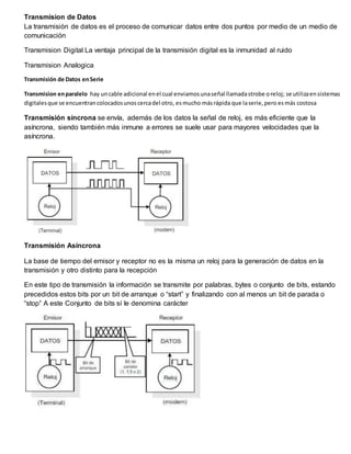 Transmision de Datos
La transmisión de datos es el proceso de comunicar datos entre dos puntos por medio de un medio de
comunicación
Transmision Digital La ventaja principal de la transmisión digital es la inmunidad al ruido
Transmision Analogica
Transmisión de Datos enSerie
Transmision enparalelo hay uncable adicional enel cual enviamosunaseñal llamadastrobe oreloj; se utilizaensistemas
digitalesque se encuentrancolocadosunoscercadel otro, esmucho másrápida que laserie,pero esmás costosa
Transmisión síncrona se envía, además de los datos la señal de reloj, es más eficiente que la
asíncrona, siendo también más inmune a errores se suele usar para mayores velocidades que la
asíncrona.
Transmisión Asíncrona
La base de tiempo del emisor y receptor no es la misma un reloj para la generación de datos en la
transmisión y otro distinto para la recepción
En este tipo de transmisión la información se transmite por palabras, bytes o conjunto de bits, estando
precedidos estos bits por un bit de arranque o “start” y finalizando con al menos un bit de parada o
“stop” A este Conjunto de bits sí le denomina carácter
 