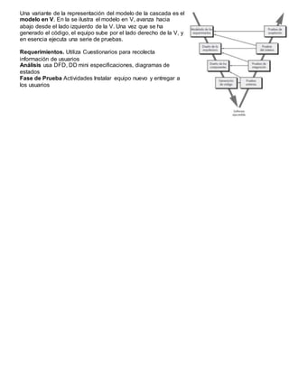 Una variante de la representación del modelo de la cascada es el
modelo en V. En la se ilustra el modelo en V, avanza hacia
abajo desde el lado izquierdo de la V. Una vez que se ha
generado el código, el equipo sube por el lado derecho de la V, y
en esencia ejecuta una serie de pruebas.
Requerimientos. Utiliza Cuestionarios para recolecta
información de usuarios
Análisis usa DFD, DD mini especificaciones, diagramas de
estados
Fase de Prueba Actividades Instalar equipo nuevo y entregar a
los usuarios
 