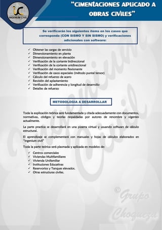 “cimentaciones aplicado a
obras civiles”
✓ Obtener las cargas de servicio
✓ Dimensionamiento en planta
✓ Dimensionamiento en elevación
✓ Verificación de la cortante bidireccional
✓ Verificación de la cortante unidireccional
✓ Verificación del momento flexionante
✓ Verificación de casos especiales (método puntal tensor)
✓ Cálculo del refuerzo de acero
✓ Revisión del aplastamiento
✓ Verificación de adherencia y longitud de desarrollo
✓ Detalles de refuerzo
Toda la explicación teórica será fundamentada y citada adecuadamente con documentos,
normativas, códigos y teorías respaldadas por autores de renombre y vigentes
actualmente.
La parte practica se desarrollará en una pizarra virtual y usuando softwars de cálculo
estructural.
El aprendizaje se complementará con manuales y hojas de cálculos elaborados en
“ingenium civil”
Toda la parte teórica será plasmada y aplicada en modelos de:
✓ Centros comerciales
✓ Viviendas Multifamiliares
✓ Vivienda Unifamiliar
✓ Instituciones Educativas
✓ Reservorios y Tanques elevados.
✓ Otras estructuras civiles.
Se verificarán los siguientes ítems en los casos que
corresponda (CON SISMO Y SIN SISMO) y verificaciones
adicionales con software:
METODOLOGIA A DESARROLLAR
 