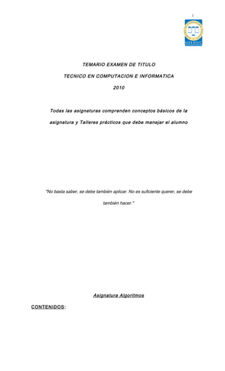 TEMARIO EXAMEN DE TITULO
TECNICO EN COMPUTACION E INFORMATICA
2010
Todas las asignaturas comprenden conceptos básicos de la
asignatura y Talleres prácticos que debe manejar el alumno
"No basta saber, se debe también aplicar. No es suficiente querer, se debe
también hacer."
Asignatura Algoritmos
CONTENIDOS:
1
 