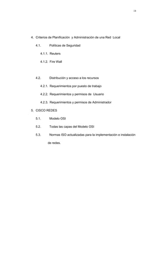 4. Criterios de Planificaciòn y Administración de una Red Local
4.1. Políticas de Seguridad
4.1.1. Reuters
4.1.2. Fire Wall
4.2. Distribución y acceso a los recursos
4.2.1. Requerimientos por puesto de trabajo
4.2.2. Requerimientos y permisos de Usuario
4.2.3. Requerimientos y permisos de Administrador
5. CISCO REDES
5.1. Modelo OSI
5.2. Todas las capas del Modelo OSI
5.3. Normas ISO actualizadas para la implementación e instalación
de redes.
18
 