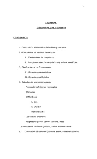 Asignatura
Introducción a la Informática
CONTENIDOS:
1.- Computación e Informática, definiciones y conceptos
2 .- Evolución de los sistemas de cómputo
3.1. Predecesores del computador
3.1. Las generaciones de computadores y su base tecnológica
3.- Clasificación de los Computadores
5.1. Computadores Analógicos
5.2. Computadores Digitales
4.- Estructura de un microcomputador
- Procesador definiciones y conceptos
- Memorias
- El MainBoard
- El Bios
- El Chip Set
-Memoria caché
- Los Slots de expansión
- Adaptadores (Video, Sonido, Modems, Red)
5.-Dispositivos periféricos (Entrada, Salida, Entrada/Salida)
6.- Clasificación del Software (Software Básico, Software Opcional)
4
 