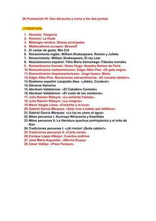 28.Puntuación III: Uso del punto y coma y los dos puntos
LITERATURA
1. Hesíodo: Teogonía
2. Homero: La iliada
3. Mitología nórdica: Dioses principales
4. Medievalismo europeo: Beowulf
5. El cantar de gesta: Mio Cid
6. Renacimiento inglés: William Shakespeare, Romeo y Julieta
7. Renacimiento: William Shakespeare, El rey Lear
8. Neoclasicismo español: Félix María Samaniego: Fábulas morales
9. Romanticismo francés: Victor Hugo: Nuestra Señora de París
10.Romanticismo norteamericano: Edgar Allan Poe: «El gato negro»
11.Romanticismo hispanoamericano: Jorge Isaacs: María
12.Edgar Allan Poe: Narraciones extraordinarias: «El corazón delator».
13.Realismo español: Leopoldo Alas: «¡Adiós, Cordera!»
14.Géneros literarios
15.Abraham Valdelomar: «El Caballero Carmelo»
16.Abraham Valdelomar: «El vuelo de los cóndores»
17.Julio Ramón Ribeyro: «La señorita Fabiola» .
18.Julio Ramón Ribeyro: «La insignia»
19.Mario Vargas Llosa: «Fonchito y la luna»
20.Gabriel García Márquez: «Solo vine a hablar por teléfono»
21.Gabriel García Márquez: «La luz es como el agua»
22.Mitos peruanos I: Kuniraya Wiracocha y Kawillaka
23.Mitos peruanos II: La literatura quechua prehispánica y el mito de
Kon
24.Tradiciones peruanas I: «¡Al rincón! ¡Quita calzón!»
25.Tradiciones peruanas II: «Carta canta»
26.Enrique López Albújar: Cuentos andinos
27.José María Arguedas: «Warma Kuyay»
28.César Vallejo: «Paco Yunque».
 