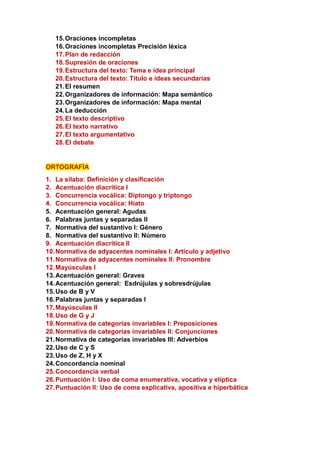 15.Oraciones incompletas
16.Oraciones incompletas Precisión léxica
17.Plan de redacción
18.Supresión de oraciones
19.Estructura del texto: Tema e idea principal
20.Estructura del texto: Título e ideas secundarias
21.El resumen
22.Organizadores de información: Mapa semántico
23.Organizadores de información: Mapa mental
24.La deducción
25.El texto descriptivo
26.El texto narrativo
27.El texto argumentativo
28.El debate
ORTOGRAFÍA
1. La sílaba: Definición y clasificación
2. Acentuación diacrítica I
3. Concurrencia vocálica: Diptongo y triptongo
4. Concurrencia vocálica: Hiato
5. Acentuación general: Agudas
6. Palabras juntas y separadas II
7. Normativa del sustantivo I: Género
8. Normativa del sustantivo II: Número
9. Acentuación diacrítica II
10.Normativa de adyacentes nominales I: Artículo y adjetivo
11.Normativa de adyacentes nominales II: Pronombre
12.Mayúsculas I
13.Acentuación general: Graves
14.Acentuación general: Esdrújulas y sobresdrújulas
15.Uso de B y V
16.Palabras juntas y separadas I
17.Mayúsculas II
18.Uso de G y J
19.Normativa de categorías invariables I: Preposiciones
20.Normativa de categorías invariables II: Conjunciones
21.Normativa de categorías invariables III: Adverbios
22.Uso de C y S
23.Uso de Z, H y X
24.Concordancia nominal
25.Concordancia verbal
26.Puntuación I: Uso de coma enumerativa, vocativa y elíptica
27.Puntuación II: Uso de coma explicativa, apositiva e hiperbática
 