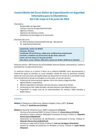 Cuarta Edición del Curso Online de Especialización en Seguridad
Informática para la Ciberdefensa
Del 4 de mayo al 4 de junio de 2015
Orientado a:
- Responsables de seguridad.
- Cuerpos y fuerzas de seguridad del Estado.
- Agencias militares.
- Ingenieros de sistemas o similar.
- Estudiantes de tecnologías de la información.
Directores del curso:
- Dr. Alfonso Muñoz (Criptored) @mindcrypt | @criptored
- Dr. Jorge Ramió (Criptored)
Impartición: online vía WebEx
Duración: 40 horas
Certificado CPE de 40 horas, válido para certificaciones profesionales
Formato: 5 módulos con 20 lecciones de dos horas cada una
Fecha: del 4 de mayo al 4 de junio de 2015
Días-Horas: Lunes, Martes, Miércoles y Jueves de 16:00 a 18:00 horas (España)
Ediciones previas: +200 alumnos de nacionalidades diversas (España, Latinoamérica, Londres y
Australia) han cursado esta formación.
La matrícula incluye en el precio 4 libros de la editorial 0xWORD como documentación y
material de apoyo al contratar un curso completo. Gastos de envío en península incluidos.
Gastos de envío para fuera de España (véase los descuentos en función de su proveedor local).
Para inscripciones en grupo se entregará un único pack, no uno por persona.
• Protección de comunicaciones digitales. De la cifra clásica al algoritmo RSA.
Alfonso Muñoz y Jorge Ramió.
• Máxima Seguridad en Windows: Secretos técnicos. Sergio de los Santos.
• Pentesting con Kali. Pablo González, Germán Sánchez y José Miguel Soriano.
• PowerShell: La navaja suiza de los administradores de sistemas. Pablo González y
Rubén Alonso.
TEMARIO
Módulo 1: Ciberguerra y Ciberarmas: Malware dirigido, 0 days y RATs. (2 horas)
- Profesor D. David Barroso (11Paths)
Módulo 2: Atacando infraestructuras. OSINT y explotación (12 horas)
- Técnicas y herramientas OSINT (2 horas). Profesor Dr. Chema Alonso (11Paths)
- Intrusión en redes y sistemas. Metasploit Framework (4 horas). Profesor D. Alejandro
Ramos (SecurityBydefault)
- Vulneración de mecanismos de identificación y autenticación (2 horas). Profesor D.
Alejandro Ramos (SecurityBydefault)
- Intrusión en redes VoIP (2 horas). Profesor D. José Luis Verdeguer (ZoonSuite)
- Evasión de medidas de protección en Windows (2 horas). Profesor D. Javier Rascón
(Hispasec)
 