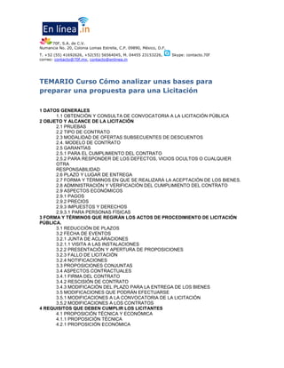 70F, S.A. de C.V.
Av. del Imán No. 151 L-110 B-27, Colonia Pedregal de Carrasco, C.P. 04700, México, D.F.
T. +52(55) 4631 3327, +52(55) 6347 5594
correo: contacto@70f.mx, contacto@enlinea.in

TEMARIO Curso Cómo analizar unas bases para
preparar una propuesta para una Licitación
1 DATOS GENERALES
1.1 OBTENCIÓN Y CONSULTA DE CONVOCATORIA A LA LICITACIÓN PÚBLICA
2 OBJETO Y ALCANCE DE LA LICITACIÓN
2.1 PRUEBAS
2.2 TIPO DE CONTRATO
2.3 MODALIDAD DE OFERTAS SUBSECUENTES DE DESCUENTOS
2.4. MODELO DE CONTRATO
2.5 GARANTÍAS
2.5.1 PARA EL CUMPLIMIENTO DEL CONTRATO
2.5.2 PARA RESPONDER DE LOS DEFECTOS, VICIOS OCULTOS O CUALQUIER
OTRA
RESPONSABILIDAD
2.6 PLAZO Y LUGAR DE ENTREGA
2.7 FORMA Y TÉRMINOS EN QUE SE REALIZARÁ LA ACEPTACIÓN DE LOS BIENES.
2.8 ADMINISTRACIÓN Y VERIFICACIÓN DEL CUMPLIMIENTO DEL CONTRATO
2.9 ASPECTOS ECONÓMICOS
2.9.1 PAGOS
2.9.2 PRECIOS
2.9.3 IMPUESTOS Y DERECHOS
2.9.3.1 PARA PERSONAS FÍSICAS
3 FORMA Y TÉRMINOS QUE REGIRÁN LOS ACTOS DE PROCEDIMIENTO DE LICITACIÓN
PÚBLICA.
3.1 REDUCCIÓN DE PLAZOS
3.2 FECHA DE EVENTOS
3.2.1 JUNTA DE ACLARACIONES
3.2.1.1 VISITA A LAS INSTALACIONES
3.2.2 PRESENTACIÓN Y APERTURA DE PROPOSICIONES
3.2.3 FALLO DE LICITACIÓN
3.2.4 NOTIFICACIONES
3.3 PROPOSICIONES CONJUNTAS
3.4 ASPECTOS CONTRACTUALES
3.4.1 FIRMA DEL CONTRATO
3.4.2 RESCISIÓN DE CONTRATO
3.4.3 MODIFICACIÓN DEL PLAZO PARA LA ENTREGA DE LOS BIENES
3.5 MODIFICACIONES QUE PODRÁN EFECTUARSE
3.5.1 MODIFICACIONES A LA CONVOCATORIA DE LA LICITACIÓN
3.5.2 MODIFICACIONES A LOS CONTRATOS
4 REQUISITOS QUE DEBEN CUMPLIR LOS LICITANTES
4.1 PROPOSICIÓN TÉCNICA Y ECONÓMICA
4.1.1 PROPOSICIÓN TÉCNICA
4.2.1 PROPOSICIÓN ECONÓMICA
4.2.2 PARA EL CASO DE LOS LICITANTES QUE ENVÍEN SUS PROPOSICIONES POR
MEDIOS

 