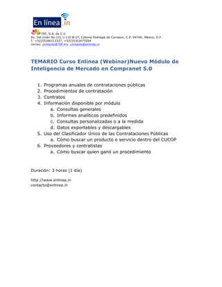 70F, S.A. de C.V.
Av. Del Imán No.151 L-110 B-27, Colonia Pedregal de Carrasco, C.P. 04700, México, D.F.
T. +52(55)46313327, +52(55)63475594
correo: contacto@70f.mx, contacto@enlinea.in
TEMARIO Curso Enlinea (Webinar)Nuevo Módulo de
Inteligencia de Mercado en Compranet 5.0
1. Programas anuales de contrataciones públicas
2. Procedimientos de contratación
3. Contratos
4. Información disponible por módulo
a. Consultas generales
b. Informes analíticos predefinidos
c. Consultas personalizadas o a la medida
d. Datos exportables y descargables
5. Uso del Clasificador Único de las Contrataciones Públicas
a. Cómo buscar un producto o servicio dentro del CUCOP
6. Proveedores y contratistas
a. Cómo buscar quien ganó un procedimiento
Duración: 3 horas (1 día)
http://www.enlinea.in
contacto@enlinea.in
 