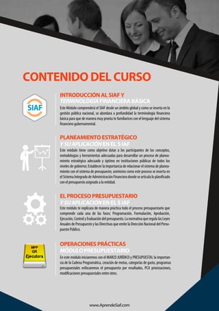 CONTENIDO DEL CURSO
Este Módulo comprenderá el SIAF desde un ámbito global y como se inserta en la
gestión pública nacional, se abordara a profundidad la terminología financiera
básica para que de manera muy pronta te familiarices con el lenguaje del sistema
financiero gubernamental.
INTRODUCCIÓN AL SIAF Y
TERMINOLOGÍAFINANCIERA BÁSICA
PLANEAMIENTO ESTRATÉGICO
YSUAPLICACIÓNEN EL S IAF
Este módulo tiene como objetivo dotar a los participantes de los conceptos,
metodologías y herramientas adecuadas para desarrollar un proceso de planea-
miento estratégico adecuado y óptimo en instituciones públicas de todos los
niveles de gobierno; Establecer la importancia de relacionar el sistema de planea-
miento con el sistema de presupuesto; asimismo como este proceso se inserta en
elSistemaIntegradodeAdministraciónFinancieradondesearticulaloplanificado
con el presupuesto asignado a la entidad.
Este módulo te explicara de manera práctica todo el proceso presupuestario que
comprende cada una de las fases; Programación, Formulación, Aprobación,
Ejecución, Control y Evaluación del presupuesto. La normativa que regula las Leyes
Anuales de Presupuesto y las Directivas que emite la Dirección Nacional del Presu-
puesto Público.
EL PROCESO PRESUPUESTARIO
YSUAPLICACIÓNEN EL S IAF
En este módulo iniciaremos con el MARCO JURÍDICO y PRESUPUESTAL la importan-
cia de la Cadena Programática, creación de metas, categorías de gasto, programas
presupuestales enfocaremos el presupuesto por resultados, PCA priorizaciones,
modificaciones presupuestales entre otros.
OPERACIONES PRÁCTICAS
MÓDULOPRESUPUESTARIO
www.AprendeSiaf.com
 