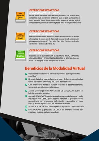 En este módulo iniciaremos con la ejecución presupuestal con la certificación y
compromiso anual, abordaremos también las fases del gasto y analizaremos el
marco normativo vigente; interactuando con los procesos de selección según la
compra de bienes y servicios de la entidad y bajo el marco de la ley de contrataciones.
OPERACIONES PRÁCTICAS
MÓDULOADMINISTRATIVO
Enestemóduloaplicaremoslanormativageneraldesistemanacionaldetesorería
afindeutilizardemaneracorrectaelsistemadepagoquetienelaadministración
pública ya sea en Cheques, CCI, Carta Orden; Carta Orden Electrónica, realizar las
devoluciones y rendiciones de viáticos etc.
OPERACIONES PRÁCTICAS
MÓDULOTESORERÍA
Iniciaremos con la CONTABILIZACIÓN DE SECUENCIAS: INICIAL, AMPLIACIÓN,
ANULACIÓN, REBAJA Y DEVOLUCIÓN CONTABILIZACIÓN DE SECUENCIA: Ingresos,
Gastos y los Principales Estados Presupuestarios en el SIAF.
OPERACIONES PRÁCTICAS
MÓDULOCONTABLE
Asesoría ACADÉMICA continua donde se ayudará al alumno con la
instalación del DEMO SIAF, además tendrán la posibilidad de
comunicarse con el docente del módulo responsable en caso
haya quedado alguna duda del tema desarrollado.
BeneficiosdelaModalidadVirtual
Chat interactivo, donde se realizan consultas al docente sobre los
temas a desarrollarse en cada sesión.
Acceso y descarga de los MATERIALES DE ESTUDIO, los cuales se
brindaran sesión a sesión.
Acceso al AULA VIRTUAL, donde podrás repasar las clases realizadas.
EVALUACIONES y prácticas EN LINEA, de manera sencilla por
medio de nuestra plataforma virtual.
Videoconferencias clases en vivo impartidas por especialistas
en el SIAF
Disponibilidad de repasar las grabaciones de las clases realizadas
todos los días las 24 horas y los 7 días de la semana.
www.AprendeSiaf.com
 
