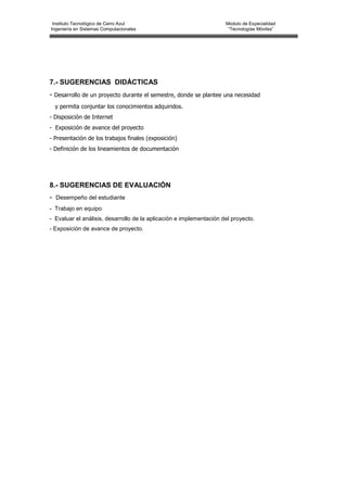 Instituto Tecnológico de Cerro Azul                                 Modulo de Especialidad
Ingeniería en Sistemas Computacionales                                “Tecnologías Móviles”




7.- SUGERENCIAS DIDÁCTICAS
- Desarrollo de un proyecto durante el semestre, donde se plantee una necesidad
  y permita conjuntar los conocimientos adquiridos.
- Disposición de Internet
- Exposición de avance del proyecto
- Presentación de los trabajos finales (exposición)
- Definición de los lineamientos de documentación




8.- SUGERENCIAS DE EVALUACIÓN
- Desempeño del estudiante
- Trabajo en equipo
- Evaluar el análisis, desarrollo de la aplicación e implementación del proyecto.
- Exposición de avance de proyecto.
 