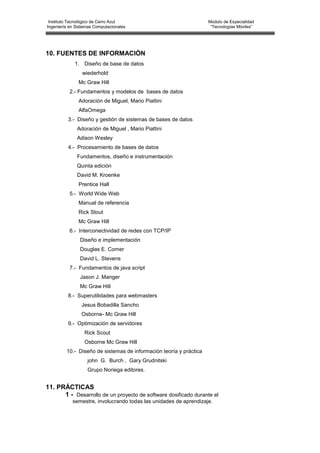 Instituto Tecnológico de Cerro Azul                                Modulo de Especialidad
Ingeniería en Sistemas Computacionales                               “Tecnologías Móviles”




10. FUENTES DE INFORMACIÓN
             1. Diseño de base de datos
                 wiederhold
               Mc Graw Hill
          2.- Fundamentos y modelos de bases de datos
               Adoración de Miguel, Mario Piattini
               AlfaOmega
          3.- Diseño y gestión de sistemas de bases de datos
              Adoración de Miguel , Mario Piattini
              Adison Wesley
          4.- Procesamiento de bases de datos
              Fundamentos, diseño e instrumentación
              Quinta edición
              David M. Kroenke
               Prentice Hall
          5.- World Wide Web
               Manual de referencia
               Rick Stout
               Mc Graw Hill
          6.- Interconectividad de redes con TCP/IP
                Diseño e implementación
                Douglas E. Comer
                David L. Stevens
          7.- Fundamentos de java script
                Jason J. Manger
                Mc Graw Hill
          8.- Superutilidades para webmasters
                Jesus Bobadilla Sancho
                Osborne- Mc Graw Hill
          9.- Optimización de servidores
                  Rick Scout
                  Osborne Mc Graw Hill
         10.- Diseño de sistemas de información teoría y práctica
                   john G. Burch , Gary Grudnitski
                   Grupo Noriega editores.


11. PRÁCTICAS
      1 - Desarrollo de un proyecto de software dosificado durante el
            semestre, involucrando todas las unidades de aprendizaje.
 