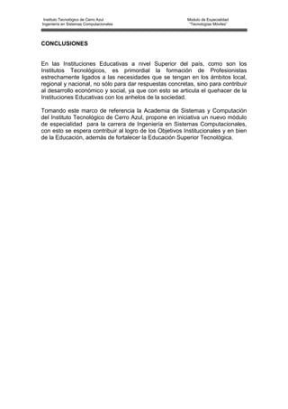 Instituto Tecnológico de Cerro Azul                     Modulo de Especialidad
Ingeniería en Sistemas Computacionales                    “Tecnologías Móviles”




CONCLUSIONES


En las Instituciones Educativas a nivel Superior del país, como son los
Institutos Tecnológicos, es primordial la formación de Profesionistas
estrechamente ligados a las necesidades que se tengan en los ámbitos local,
regional y nacional, no sólo para dar respuestas concretas, sino para contribuir
al desarrollo económico y social, ya que con esto se articula el quehacer de la
Instituciones Educativas con los anhelos de la sociedad.

Tomando este marco de referencia la Academia de Sistemas y Computación
del Instituto Tecnológico de Cerro Azul, propone en iniciativa un nuevo módulo
de especialidad para la carrera de Ingeniería en Sistemas Computacionales,
con esto se espera contribuir al logro de los Objetivos Institucionales y en bien
de la Educación, además de fortalecer la Educación Superior Tecnológica.
 