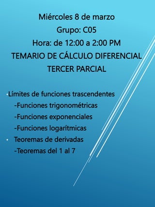 Miércoles 8 de marzo
Grupo: C05
Hora: de 12:00 a 2:00 PM
TEMARIO DE CÁLCULO DIFERENCIAL
TERCER PARCIAL
•Límites de funciones trascendentes
-Funciones trigonométricas
-Funciones exponenciales
-Funciones logarítmicas
• Teoremas de derivadas
-Teoremas del 1 al 7
 