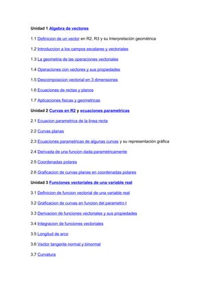 Unidad 1 Algebra de vectores
1.1 Definicion de un vector en R2, R3 y su Interpretación geométrica
1.2 Introduccion a los campos escalares y vectoriales
1.3 La geometria de las operaciones vectoriales
1.4 Operaciones con vectores y sus propiedades
1.5 Descomposicion vectorial en 3 dimensiones
1.6 Ecuaciones de rectas y planos
1.7 Aplicaciones fisicas y geometricas
Unidad 2 Curvas en R2 y ecuaciones parametricas
2.1 Ecuacion parametrica de la linea recta
2.2 Curvas planas
2.3 Ecuaciones parametricas de algunas curvas y su representación gráfica
2.4 Derivada de una funcion dada parametricamente
2.5 Coordenadas polares
2.6 Graficacion de curvas planas en coordenadas polares
Unidad 3 Funciones vectoriales de una variable real
3.1 Definicion de funcion vectorial de una variable real
3.2 Graficacion de curvas en funcion del parametro t
3.3 Derivacion de funciones vectoriales y sus propiedades
3.4 Integracion de funciones vectoriales
3.5 Longitud de arco
3.6 Vector tangente normal y binormal
3.7 Curvatura
 