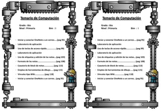 Temario de Computación
Grado : 6to
Nivel : Primaria

Bim : I

Temario de Computación
Grado : 6to
Nivel : Primaria

Bim : I

· Iniciar y conectar OneNote a un correo.….(pag 95)

· Iniciar y conectar OneNote a un correo.….(pag 95)

· Laboratorio de aplicación

· Laboratorio de aplicación

· Uso de teclas de acceso rápido..…………….(pag 99)

· Uso de teclas de acceso rápido..…………….(pag 99)

· Laboratorio de aplicación

· Laboratorio de aplicación

· Uso de etiquetas y edición de las notas...(pag 103)

· Uso de etiquetas y edición de las notas...(pag 103)

· Formato de las notas..……………………….….(pag 108)

· Formato de las notas..……………………….….(pag 108)

· Coautoría de block de notas..…………….(pag 113)

· Coautoría de block de notas..…………….(pag 113)

· Empleo de herramientas de dibujo..….(pag 115)

· Empleo de herramientas de dibujo..….(pag 115)

· Vínculos tipo Wiki..…………….(pag 118)

· Vínculos tipo Wiki..…………….(pag 118)

· Iniciar y conectar OneNote a un correo...(pag 95)

· Iniciar y conectar OneNote a un correo...(pag 95)

 
