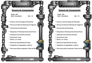 Temario de Computación
Grado : 2do
Nivel : Secundaria

Bim : IV

Temario de Computación
Grado : 2do
Nivel : Secundaria

Bim : IV

* Entorno y área de trabajo de Photoshop

* Entorno y área de trabajo de Photoshop

* Técnicas de Selección (Montaje de Imágenes)

* Técnicas de Selección (Montaje de Imágenes)

* Herramientas del photoshop

* Herramientas del photoshop

* Dibujando en Photoshop:Herramienta Pluma

* Dibujando en Photoshop:Herramienta Pluma

* Utilizando la herramienta clonación

* Utilizando la herramienta clonación

* Herramienta texto

* Herramienta texto

* Efectos con textos

* Efectos con textos

* Manejo de Capas:Manejo de Capas

* Manejo de Capas:Manejo de Capas

* Trabajando con degradados y rellenos

* Trabajando con degradados y rellenos

* Filtros para efectos especiales: Filtros de filtro

* Filtros para efectos especiales: Filtros de filtro

 