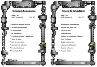 Temario de Computación
Grado : 3ro
Nivel : Secundaria

Bim : IV

Temario de Computación
Grado : 3ro
Nivel : Secundaria

Bim : IV

* Introdución al diseño vectorial

* Introdución al diseño vectorial

* Iniciando una sesón flash

* Iniciando una sesón flash

* El entorno flash

* El entorno flash

* Las animaciones

* Las animaciones

* Creación de símbolos y la biblioteca

* Creación de símbolos y la biblioteca

* Tipos de Capas

* Tipos de Capas

* Guia de movimientos

* Guia de movimientos

* Laboratorio de Aplicación

* Laboratorio de Aplicación

* Creacion de Escenas

* Creacion de Escenas

* Proyecto de flash

* Proyecto de flash

 