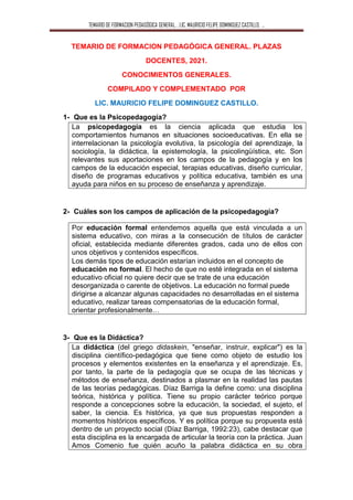 TEMARIO DE FORMACION PEDAGÓGICA GENERAL. . LIC. MAURICIO FELIPE DOMINGUEZ CASTILLO. ..
TEMARIO DE FORMACION PEDAGÓGICA GENERAL. PLAZAS
DOCENTES, 2021.
CONOCIMIENTOS GENERALES.
COMPILADO Y COMPLEMENTADO POR
LIC. MAURICIO FELIPE DOMINGUEZ CASTILLO.
1- Que es la Psicopedagogía?
La psicopedagogía es la ciencia aplicada que estudia los
comportamientos humanos en situaciones socioeducativas. En ella se
interrelacionan la psicología evolutiva, la psicología del aprendizaje, la
sociología, la didáctica, la epistemología, la psicolingüística, etc. Son
relevantes sus aportaciones en los campos de la pedagogía y en los
campos de la educación especial, terapias educativas, diseño curricular,
diseño de programas educativos y política educativa, también es una
ayuda para niños en su proceso de enseñanza y aprendizaje.
2- Cuáles son los campos de aplicación de la psicopedagogía?
Por educación formal entendemos aquella que está vinculada a un
sistema educativo, con miras a la consecución de títulos de carácter
oficial, establecida mediante diferentes grados, cada uno de ellos con
unos objetivos y contenidos específicos.
Los demás tipos de educación estarían incluidos en el concepto de
educación no formal. El hecho de que no esté integrada en el sistema
educativo oficial no quiere decir que se trate de una educación
desorganizada o carente de objetivos. La educación no formal puede
dirigirse a alcanzar algunas capacidades no desarrolladas en el sistema
educativo, realizar tareas compensatorias de la educación formal,
orientar profesionalmente…
3- Que es la Didáctica?
La didáctica (del griego didaskein, "enseñar, instruir, explicar") es la
disciplina científico-pedagógica que tiene como objeto de estudio los
procesos y elementos existentes en la enseñanza y el aprendizaje. Es,
por tanto, la parte de la pedagogía que se ocupa de las técnicas y
métodos de enseñanza, destinados a plasmar en la realidad las pautas
de las teorías pedagógicas. Díaz Barriga la define como: una disciplina
teórica, histórica y política. Tiene su propio carácter teórico porque
responde a concepciones sobre la educación, la sociedad, el sujeto, el
saber, la ciencia. Es histórica, ya que sus propuestas responden a
momentos históricos específicos. Y es política porque su propuesta está
dentro de un proyecto social (Díaz Barriga, 1992:23), cabe destacar que
esta disciplina es la encargada de articular la teoría con la práctica. Juan
Amos Comenio fue quién acuño la palabra didáctica en su obra
 