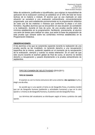 Programación Geografía
2º Bachillerato
Curso 2011-2012
Marién Escribano Henarejos

faltas de asistencia, justificadas e injustificadas, que originan la imposibilidad de
aplicación de la evaluación continua se establece en el 30% del total de horas
lectivas de la materia o módulo. El alumno que se vea implicado en esta
situación se someterá a una evaluación extraordinaria, convenientemente
programada, que será establecida pormenorizada en la programación didáctica
de cada una de las materias o módulos que conforman la etapa o el ciclo
formativo. Aquellos alumnos que se encuentren en esa situación se someterán
a la realización, durante el mes de junio, de una prueba escrita sobre los
mínimos establecidos en la programación, facilitando, previamente, al alumno
una serie de tareas para realizar en casa, que serán la base de preparación de
esta prueba que versará sobre los contenidos mínimos establecidos en la
Programación Didáctica.
OBSERVACIONES:
A los alumnos a los que se sorprenda copiando durante la realización de una
prueba escrita se les invalidará, no teniendo derecho a una recuperación
específica de la misma, pudiendo repetirla en el momento de la recuperación
de la evaluación, siempre y cuando no exista reiteración. En el caso de que
esto ocurra durante el examen global de final de curso, el alumno no tendrá
derecho a recuperación y pasará directamente a la prueba extraordinaria de
septiembre.

TIPO DE EXAMEN DE SELECTIVIDAD (2010-2011)
	
  

TIPO	
  DE	
  EXAMEN	
  

El	
  examen	
  es	
  con	
  la	
  misma	
  estructura	
  del	
  curso	
  anterior,	
  dos	
  opciones	
  A	
  y	
  B,	
  a	
  
elegir	
  una	
  de	
  ellas.	
  	
  
	
  
Se	
  acordó	
  que	
  si	
  una	
  opción	
  el	
  tema	
  es	
  de	
  Geografía	
  Física,	
  el	
  práctico	
  tendrá	
  
que	
   ser	
   de	
   Geografía	
   Humana	
   (población	
   y	
   actividades	
   humanas)	
   y	
   que	
   en	
   la	
   otra	
  
opción	
  si	
  	
  el	
  tema	
  es	
  de	
  Geografía	
  Humana,	
  el	
  práctico	
  será	
  de	
  Geografía	
  Física.	
  
	
  
Los	
   términos	
   del	
   vocabulario	
   se	
   distribuyen	
   según	
   el	
   tema	
   y	
   práctico	
   de	
   cada	
  
opción.	
  
	
  
	
  

3

 