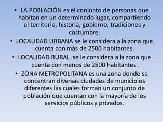 • LA POBLACIÓN es el conjunto de personas que
habitan en un determinado lugar, compartiendo
el territorio, historia, gobierno, tradiciones y
costumbre.
• LOCALIDAD URBANA se le considera a la zona que
cuenta con más de 2500 habitantes.
• LOCALIDAD RURAL se le considera a la zona que
cuenta con menos de 2500 habitantes.
• ZONA METROPOLITANA es una zona donde se
concentran diversas ciudades de municipios
diferentes las cuales forman un conjunto de
población que cuentan con la mayoría de los
servicios públicos y privados.

 