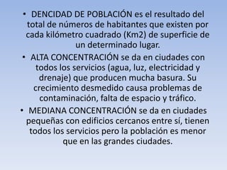 • DENCIDAD DE POBLACIÓN es el resultado del
total de números de habitantes que existen por
cada kilómetro cuadrado (Km2) de superficie de
un determinado lugar.
• ALTA CONCENTRACIÓN se da en ciudades con
todos los servicios (agua, luz, electricidad y
drenaje) que producen mucha basura. Su
crecimiento desmedido causa problemas de
contaminación, falta de espacio y tráfico.
• MEDIANA CONCENTRACIÓN se da en ciudades
pequeñas con edificios cercanos entre sí, tienen
todos los servicios pero la población es menor
que en las grandes ciudades.

 