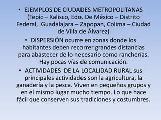 • EJEMPLOS DE CIUDADES METROPOLITANAS
(Tepic – Xalisco, Edo. De México – Distrito
Federal, Guadalajara – Zapopan, Colima – Ciudad
de Villa de Álvarez)
• DISPERSIÓN ocurre en zonas donde los
habitantes deben recorrer grandes distancias
para abastecer de lo necesario como rancherías.
Hay pocas vías de comunicación.
• ACTIVIDADES DE LA LOCALIDAD RURAL sus
principales actividades son la agricultura, la
ganadería y la pesca. Viven en pequeños grupos y
en el mismo lugar mucho tiempo. Lo que hace
fácil que conserven sus tradiciones y costumbres.

 