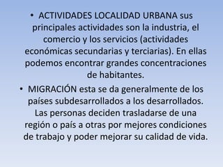 • ACTIVIDADES LOCALIDAD URBANA sus
principales actividades son la industria, el
comercio y los servicios (actividades
económicas secundarias y terciarias). En ellas
podemos encontrar grandes concentraciones
de habitantes.
• MIGRACIÓN esta se da generalmente de los
países subdesarrollados a los desarrollados.
Las personas deciden trasladarse de una
región o país a otras por mejores condiciones
de trabajo y poder mejorar su calidad de vida.

 
