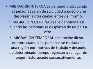 • MIGRACIÓN INTERNA se denomina así cuando
las personas salen de su ciudad o pueblo y se
desplazan a otra ciudad entre del mismo.
• MIGRACIÓN EXTERNAR se le denomina así
cuando las personas se desplazan de un país a
otro.
• MIGRACIÓN TEMPORAL esta recibe dicho
nombre cuando las personas se trasladan a
una región por motivos de trabajo y después
de determinado tiempo regresan a su lugar de
origen. Esto sucede consecutivamente.

 