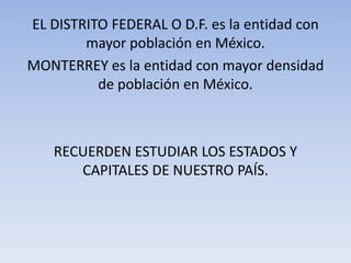 EL DISTRITO FEDERAL O D.F. es la entidad con
mayor población en México.
MONTERREY es la entidad con mayor densidad
de población en México.

RECUERDEN ESTUDIAR LOS ESTADOS Y
CAPITALES DE NUESTRO PAÍS.

 