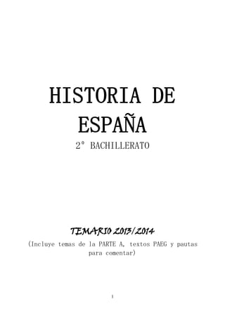 1
HISTORIA DE
ESPAÑA
2º BACHILLERATO
TEMARIO 2013/2014
(Incluye temas de la PARTE A, textos PAEG y pautas
para comentar)
 