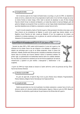 La Campaña de Italia
El hundimiento de las potencias del Eje (setiembre de 1943 – agosto de 1945)
La ofensiva rusa de 1944
La campaña de Italia
d)
Con la decisiva ayuda de las tropas norteamericanas, se produjo, en julio de 1943, un desembarco
aliado en Sicilia, y desde esta isla se fue preparando el asalto sobre el sur de Italia. Incapaz de actuar
en tantos frentes al mismo tiempo, Hitler tomó la decisión de abandonar la zona. El Gran Consejo
Fascista intentó forzar la dimisión de Mussolini y el mismo Rey nombró al mariscal Badoglio jefe del
gobierno. Badoglio se encargó de firmar un armisticio con las tropas aliadas inmediatamente después de
que éstas desembarcaran en Calabria y comenzaran a avanzar hacia el norte.
A partir de este momento y hasta el final de la guerra, Italia permaneció dividida en dos zonas, con la
línea divisoria en los alrededores de Nápoles. La parte norte quedó bajo dominio alemán, con la
República Social Fascista de Saló, creada por Mussolini. El sur fue ocupado por los aliados y se
estableció un sistema monárquico con un gobierno de coalición antifascista que declaró la guerra a
Alemania el 13 de setiembre de 1943.
3.
Durante los años 1942 y 1943 cambió definitivamente el curso de la guerra y las
ofensivas de los aliados fueron las que obligaron a los alemanes a replegarse y a
adoptar una estrategia para la que no se habían preparado: frenar el avance del
adversario. Además, durante este último periodo, los países occidentales utilizaron dos
nuevos tipos de acciones que hicieron disminuir mucho la resistencia alemana. En
primer lugar, se generalizaron los bombardeos masivos sobre las ciudades alemanas.
Por otro lado, las acciones de la resistencia en los territorios ocupados por los nazis se
intensificaron y ayudaron en gran medida a desorganizar y desmoralizar a los
ocupantes.
A partir de 1944 las tropas aliadas se lanzaron al asalto definitivo contra las potencias del Eje. Éstas
fueron las diversas ofensivas:
a)
En junio de aquel año, el Ejército Rojo inició su gran ofensiva hacia Alemania. Progresivamente,
Polonia, Rumania y Bulgaria fueron liberadas por las tropas soviéticas.
b)
Desde sus posiciones en el sur de la península, los aliados comenzaron a avanzar hacia el norte y se
abrieron camino en la decisiva batalla de Montecassino; llegaron a Roma en junio de 1944. Mussolini,
finalmente, fue detenido y ajusticiado por los partisanos en los últimos días de la guerra.
 