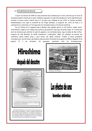 El hundimiento de Alemania
c)
A partir de febrero de 1945 los rusos avanzaron hacia Alemania por el este, mientras que el resto de
los países aliados lo hacían por el oeste. Aislados y agotados, los ejércitos alemanes se vieron impotentes para
contener el avance aliado y Berlín cayó el 2 de mayo, poco después de que Hitler se hubiese suicidado.
Inmediatamente tuvo lugar la rendición de las tropas alemanas, la ocupación del norte de Italia y la
capitulación sin condiciones, el 7 de mayo ante los norteamericanos y el 8 ante los soviéticos.
De los frentes de la Segunda Guerra Mundial sólo quedaba abierto el del Pacífico, donde vencer
militarmente a Japón era un trabajo muy costoso y que podía ser muy largo. En primer lugar, se iniciaron una
serie de ofensivas para debilitar al ejército japonés, y los norteamericanos, bajo el mando de Mac Arthur,
ocuparon las islas Marshall, de donde comenzaron a bombardear Japón. Sin embargo, se preveía una
resistencia nipona todavía larga y, para forzar una rápida rendición, Truman, el nuevo presidente
norteamericano, decidió lanzar dos bombas atómicas sobre Hiroshima (6 de agosto de 1945) y Nagasaki (9 de
agosto). El 2 de setiembre los japoneses capitularon ante los norteamericanos.
 