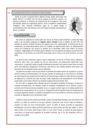 El Impacto Demográfico
LAS CONSECUENCIAS DE LA SEGUNDA GUERRA MUNDIAL
VII.
Cuando se acabó la Segunda Guerra Mundial Europa estaba destrozada. Dos
países, EE.UU. y la URSS, eran los únicos capaces de afrontar, gracias a su
potencia económica, el esfuerzo de reconstrucción de la posguerra. Pero estos
dos Estados tenían una organización política, social y económica completamente
antagónica. Esta situación totalmente nueva en el mundo supuso el
enfrentamiento entre dos sistemas, entre dos bloques de países encabezados por
EE.UU. y la URSS.
VII. 1.
Aún antes de cumplirse los treinta años del final de la Primera Guerra Mundial la humanidad había
vuelto a ser duramente golpeada. La Segunda Guerra Mundial arrojó un balance de entre 40 y 50
millones de muertos. Diversos factores nos explican esta cifra impresionante: la sofisticación de los
armamentos, los bombardeos masivos sobre las ciudades, las deportaciones nazis y la subalimentación
crónica de la población, que provocó un aumento de la mortalidad, sobre todo infantil. Es preciso
constatar, comparándolo con la Primera Guerra Mundial, el brutal aumento del número de muertos entre
la población civil (en Polonia, cerca del 97% de las bajas fueron civiles y en la Unión Soviética, cerca del
50%).
Las destrucciones materiales tampoco fueron comparables con las de la Primera Guerra Mundial y
afectaron sobre todo a las ciudades, las vías de comunicación y las instalaciones industriales. Como
consecuencia, la capacidad industrial quedó notablemente mermada y las comunicaciones fueron en buena
parte interrumpidas al desaparecer carreteras y vías férreas. Las ciudades quedaron destruidas y una
gran parte de los inmuebles tuvieron que ser demolidos.
Los gobiernos europeos tuvieron que resolver el problema del abastecimiento de la población, ya que la
falta de comida era estremecedora y se tuvo que racionar, de manera que se convirtieron en cotidianas
las colas de gente para abastecerse de alimentos. El mercado negro estaba a la orden del día, los precios
se dispararon y la inflación era cada vez mayor. Como consecuencia del endeudamiento de los Estados
beligerantes y de la misma inflación, las monedas europeas fueron perdiendo valor.
Por otro lado, la Segunda Guerra Mundial agravó la decadencia económica de Europa y fortaleció la
economía norteamericana. Así, Estados Unidos se enriqueció notablemente con el conflicto y pasó a
controlar los 2/3 de las reservas mundiales de oro y a ocupar el primer lugar en el ranking mundial de la
producción de bienes básicos. Por el contrario, Europa perdió definitivamente todos los fundamentos de
su antigua hegemonía mundial, y el desastre demográfico y la ruina económica y financiera colocaron a su
economía en dependencia de la de Estados Unidos.
También la Unión Soviética salió muy forzada, a pesar de las pérdidas humanas y del coste material del
conflicto. La URSS se convirtió en una gran potencia, reconocida como tal por todos los Estados y
presente en todos los foros internacionales a partir de 1943. El mundo socialista se engrandeció
notablemente, ya que las tropas soviéticas ejercieron su control hasta una línea que llegaba, al norte,
hasta el Elba; en el centro, hasta Praga y Viena; y, al sur, hasta Trieste. La mayoría de estos países se
convirtieron en democracias populares de economía socialista: fue el fin del aislamiento político y
económico de la URSS.
 