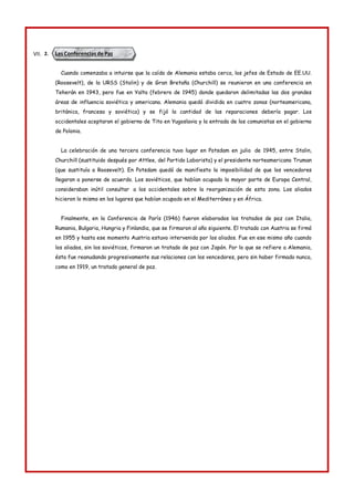 Las Conferencias de Paz
VII. 2.
Cuando comenzaba a intuirse que la caída de Alemania estaba cerca, los jefes de Estado de EE.UU.
(Roosevelt), de la URSS (Stalin) y de Gran Bretaña (Churchill) se reunieron en una conferencia en
Teherán en 1943, pero fue en Yalta (febrero de 1945) donde quedaron delimitadas las dos grandes
áreas de influencia soviética y americana. Alemania quedó dividida en cuatro zonas (norteamericana,
británica, francesa y soviética) y se fijó la cantidad de las reparaciones debería pagar. Los
occidentales aceptaron el gobierno de Tito en Yugoslavia y la entrada de los comunistas en el gobierno
de Polonia.
La celebración de una tercera conferencia tuvo lugar en Potsdam en julio de 1945, entre Stalin,
Churchill (sustituido después por Attlee, del Partido Laborista) y el presidente norteamericano Truman
(que sustituía a Roosevelt). En Potsdam quedó de manifiesto la imposibilidad de que los vencedores
llegaran a ponerse de acuerdo. Los soviéticos, que habían ocupado la mayor parte de Europa Central,
consideraban inútil consultar a los occidentales sobre la reorganización de esta zona. Los aliados
hicieron lo mismo en los lugares que habían ocupado en el Mediterráneo y en África.
Finalmente, en la Conferencia de París (1946) fueron elaborados los tratados de paz con Italia,
Rumania, Bulgaria, Hungria y Finlandia, que se firmaron al año siguiente. El tratado con Austria se firmó
en 1955 y hasta ese momento Austria estuvo intervenida por los aliados. Fue en ese mismo año cuando
los aliados, sin los soviéticos, firmaron un tratado de paz con Japón. Por lo que se refiere a Alemania,
ésta fue reanudando progresivamente sus relaciones con los vencedores, pero sin haber firmado nunca,
como en 1919, un tratado general de paz.
 