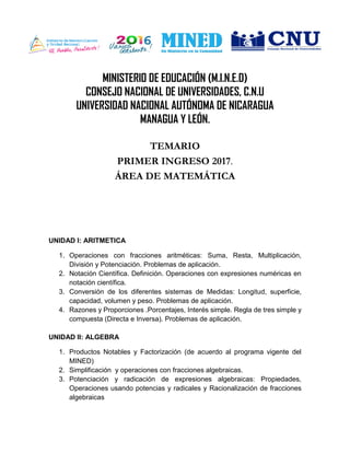 MINISTERIO DE EDUCACIÓN (M.I.N.E.D)
CONSEJO NACIONAL DE UNIVERSIDADES, C.N.U
UNIVERSIDAD NACIONAL AUTÓNOMA DE NICARAGUA
MANAGUA Y LEÓN.
TEMARIO
PRIMER INGRESO 2017.
ÁREA DE MATEMÁTICA
UNIDAD I: ARITMETICA
1. Operaciones con fracciones aritméticas: Suma, Resta, Multiplicación,
División y Potenciación. Problemas de aplicación.
2. Notación Científica. Definición. Operaciones con expresiones numéricas en
notación científica.
3. Conversión de los diferentes sistemas de Medidas: Longitud, superficie,
capacidad, volumen y peso. Problemas de aplicación.
4. Razones y Proporciones .Porcentajes, Interés simple. Regla de tres simple y
compuesta (Directa e Inversa). Problemas de aplicación.
UNIDAD II: ALGEBRA
1. Productos Notables y Factorización (de acuerdo al programa vigente del
MINED)
2. Simplificación y operaciones con fracciones algebraicas.
3. Potenciación y radicación de expresiones algebraicas: Propiedades,
Operaciones usando potencias y radicales y Racionalización de fracciones
algebraicas
 