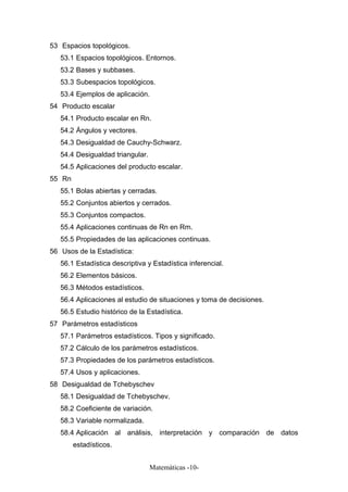 53 Espacios topológicos.
53.1 Espacios topológicos. Entornos.
53.2 Bases y subbases.
53.3 Subespacios topológicos.
53.4 Ejemplos de aplicación.
54 Producto escalar
54.1 Producto escalar en Rn.
54.2 Ángulos y vectores.
54.3 Desigualdad de Cauchy-Schwarz.
54.4 Desigualdad triangular.
54.5 Aplicaciones del producto escalar.
55 Rn
55.1 Bolas abiertas y cerradas.
55.2 Conjuntos abiertos y cerrados.
55.3 Conjuntos compactos.
55.4 Aplicaciones continuas de Rn en Rm.
55.5 Propiedades de las aplicaciones continuas.
56 Usos de la Estadística:
56.1 Estadística descriptiva y Estadística inferencial.
56.2 Elementos básicos.
56.3 Métodos estadísticos.
56.4 Aplicaciones al estudio de situaciones y toma de decisiones.
56.5 Estudio histórico de la Estadística.
57 Parámetros estadísticos
57.1 Parámetros estadísticos. Tipos y significado.
57.2 Cálculo de los parámetros estadísticos.
57.3 Propiedades de los parámetros estadísticos.
57.4 Usos y aplicaciones.
58 Desigualdad de Tchebyschev
58.1 Desigualdad de Tchebyschev.
58.2 Coeficiente de variación.
58.3 Variable normalizada.
58.4 Aplicación al análisis, interpretación y comparación de datos
estadísticos.
Matemáticas -10-
 