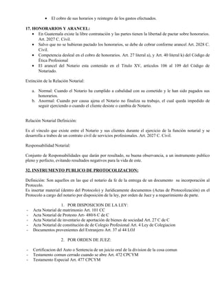 • El cobro de sus horarios y reintegro de los gastos efectuados.
17. HONORARIOS Y ARANCEL:
• En Guatemala existe la libre contratación y las partes tienen la libertad de pactar sobre honorarios.
Art. 2027 C. Civil.
• Salvo que no se hubieran pactado los honorarios, se debe de cobrar conforme arancel Art. 2028 C.
Civil.
• Competencia desleal en el cobro de honorarios. Art. 27 literal a), y Art. 40 literal k) del Código de
Ética Profesional
• El arancel del Notario esta contenido en el Titulo XV, artículos 106 al 109 del Código de
Notariado.
Extinción de la Relación Notarial:
a. Normal: Cuando el Notario ha cumplido a cabalidad con su cometido y le han sido pagados sus
honorarios.
b. Anormal: Cuando por causa ajena el Notario no finaliza su trabajo, el cual queda impedido de
seguir ejerciendo o cuando el cliente desiste o cambia de Notario.
Relación Notarial Definición:
Es el vínculo que existe entre el Notario y sus clientes durante el ejercicio de la función notarial y se
desarrolla a trabes de un contrato civil de servicios profesionales. Art. 2027 C. Civil.
Responsabilidad Notarial:
Conjunto de Responsabilidades que darán por resultado, su buena observancia, a un instrumento publico
pleno y perfecto, evitando resultados negativos para la vida de este.
32. INSTRUMENTO PUBLICO DE PROTOCOLIZACION:
Definición: Son aquellos en las que el notario da fe de la entrega de un documento su incorporación al
Protocolo.
Es insertar material (dentro del Protocolo) y Jurídicamente documentos (Actas de Protocolización) en el
Protocolo a cargo del notario por disposición de la ley, por orden de Juez y a requerimiento de parte.
1. POR DISPOSICION DE LA LEY:
- Acta Notarial de matrimonio Art. 101 CC
- Acta Notarial de Protesto Art- 480/6 C de C
- Acta Notarial de inventario de aportación de bienes de sociedad Art. 27 C de C
- Acta Notarial de constitución de de Colegio Profesional Art. 4 Ley de Colegiacion
- Documentos provenientes del Extranjero Art. 37 al 44 LOJ
2. POR ORDEN DE JUEZ:
- Certificacion del Auto o Sentencia de un juicio oral de la division de la cosa comun
- Testamento comun cerrado cuando se abre Art. 472 CPCYM
- Testamento Especial Art. 477 CPCYM
 