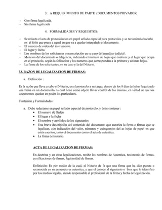 3. A REQUERIMIENTO DE PARTE (DOCUMENTOS PRIVADOS)
- Con firma legalizada.
- Sin firma legalizada
4. FORMALIDADES Y REQUISITOS:
- Se redacta el acta de protocolacion en papel sellado especial para protocolos y se recomienda hacerlo
en el folio que prece a aquel en que va a quedar intercalado el documento.
- El numero de orden del instrumento.
- El lugar y fecha
- Los nombres de los solicitantes o transcripción en su caso del mandato judicial .
- Mencion del documento o diligencia, indicando el numero de hojas que contiene y el lugar que ocupa
en el protocolo, según la folicacion y los numeros que correspondan a la primera y ultimas hojas.
- La firma de los solicitantes, en su caso y la del Notario.
33. RAZON DE LEGALIZACION DE FIRMAS:
a. Definición :
Es la razón que lleva a cabo el Notario, en el protocolo a su cargo, dentro de los 8 días de haber legalizado
una firma en un documento, la cual tiene como objeto llevar control de las mismas, en virtud de que los
documentos quedan en poder los particulares.
Contenido y Formalidades:
a. Debe redactarse en papel sellado especial de protocolo, y debe contener :
• El numero de Orden
• El lugar y la fecha
• El nombre y apellidos de los signatarios
• Una breve descripción del contenido del documento que autoriza la firma o firmas que se
legalizan, con indicación del valor, números y quinquenios del as hojas de papel en que
estén escritos, tanto el documento como el acta de autentica.
• La firma del notario.
ACTA DE LEGALIZACION DE FIRMAS:
En doctrina y en otras legalizaciones, recibe los nombres de Autentica, testimonio de firmas,
certificaciones de firmas, legitimidad de firmas.
Definición: Es por medio de la cual, el Notario da fe que una firma que ha sido puesta o
reconocida en su presencia es autentica, y que el conoce al signatario o bien que lo identifico
por los medios legales, siendo responsable el profesional de la firma y fecha de legalización.
 