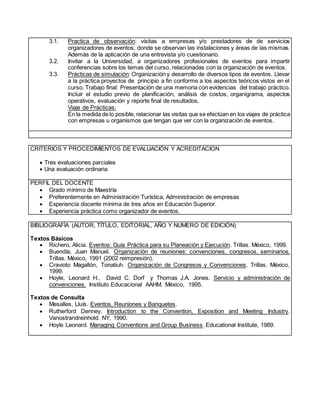 3.1. Practica de observación: visitas a empresas y/o prestadores de de servicios
organizadores de eventos, donde se observan las instalaciones y áreas de las mismas.
Además de la aplicación de una entrevista y/o cuestionario.
3.2. Invitar a la Universidad, a organizadores profesionales de eventos para impartir
conferencias sobre los temas del curso, relacionadas con la organización de eventos.
3.3. Prácticas de simulación: Organización y desarrollo de diversos tipos de eventos. Llevar
a la práctica proyectos de principio a fin conforme a los aspectos teóricos vistos en el
curso. Trabajo final: Presentación de una memoria con evidencias del trabajo práctico.
Incluir el estudio previo de planificación, análisis de costos, organigrama, aspectos
operativos, evaluación y reporte final de resultados.
Viaje de Prácticas:
En la medida de lo posible, relacionar las visitas que se efectúan en los viajes de práctica
con empresas u organismos que tengan que ver con la organización de eventos.
CRITERIOS Y PROCEDIMIENTOS DE EVALUACIÓN Y ACREDITACION
 Tres evaluaciones parciales
 Una evaluación ordinaria
PERFIL DEL DOCENTE
 Grado mínimo de Maestría
 Preferentemente en Administración Turística, Administración de empresas
 Experiencia docente mínima de tres años en Educación Superior.
 Experiencia práctica como organizador de eventos.
BIBLIOGRAFÍA (AUTOR, TÍTULO, EDITORIAL, AÑO Y NUMERO DE EDICIÓN)
Textos Básicos
 Richero, Alicia. Eventos: Guía Práctica para su Planeación y Ejecución. Trillas. México, 1999.
 Buendía, Juan Manuel. Organización de reuniones: convenciones, congresos, seminarios.
Trillas. México, 1991 (2002 reimpresión).
 Cravioto Magallón, Tonatiuh. Organización de Congresos y Convenciones. Trillas. México,
1999.
 Hoyle, Leonard H., David C. Dorf y Thomas J.A. Jones. Servicio y administración de
convenciones. Instituto Educacional AAHM. México, 1995.
Textos de Consulta
 Mesalles, Lluís. Eventos, Reuniones y Banquetes.
 Rutherford Denney. Introduction to the Convention, Exposition and Meeting Industry.
Vanostrandreinhold. NY, 1990.
 Hoyle Leonard. Managing Conventions and Group Business. Educational Institute, 1989.
 