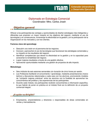 1
Diplomado en Estrategia Comercial
Coordinador: Mtro. Carlos Jirash
Ofrecer a los participantes las ventajas y oportunidades de diseñar estrategias más inteligentes y
diferentes que propicien un mayor impacto en los objetivos del negocio, mediante el uso de
tecnologías y en consecuencia, incrementar la efectividad en la gestión y en la participación de la
Organización en los mercados y con los Clientes.
Factores clave del aprendizaje
 Descubrir una visión en el panorama de los negocios.
 Conocer y aprovechar el uso de tecnologías que favorezcan las estrategias comerciales y
su impacto en los resultados del negocio.
 Identificar competencias que eleven la efectividad en la gestión y en la capacidad para
acrecentar la rentabilidad del negocio.
 Lograr mejores resultados a través de una gestión efectiva.
 Aprovechar oportunidades mediante una gestión de proyectos de alto impacto.
Metodología
 Seis módulos de seis sesiones semanales con duración de cinco horas por sesión.
 Los Profesores facilitarán el conocimiento / aprendizaje, mediante presentaciones (marco
teórico) y discusiones relacionadas a cada caso con los alumnos, promoviendo modelos
de “compartir mejores prácticas” entre los alumnos con la finalidad de aprovechar los
conocimientos del profesor y las experiencias de los participantes.
 Durante cada módulo, los participantes recibirán conocimientos e información específica,
la que habrán de poner en práctica en el módulo final con la definición de un proyecto
comercial integral.
 Empresarios, emprendedores y directores o responsables de áreas comerciales en
ventas y mercadotecnia.
 