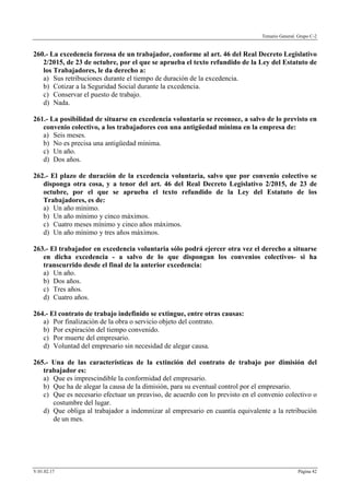 Temario General. Grupo C-2
V.01.02.17 Página 42
260.- La excedencia forzosa de un trabajador, conforme al art. 46 del Real Decreto Legislativo
2/2015, de 23 de octubre, por el que se aprueba el texto refundido de la Ley del Estatuto de
los Trabajadores, le da derecho a:
a) Sus retribuciones durante el tiempo de duración de la excedencia.
b) Cotizar a la Seguridad Social durante la excedencia.
c) Conservar el puesto de trabajo.
d) Nada.
261.- La posibilidad de situarse en excedencia voluntaria se reconoce, a salvo de lo previsto en
convenio colectivo, a los trabajadores con una antigüedad mínima en la empresa de:
a) Seis meses.
b) No es precisa una antigüedad mínima.
c) Un año.
d) Dos años.
262.- El plazo de duración de la excedencia voluntaria, salvo que por convenio colectivo se
disponga otra cosa, y a tenor del art. 46 del Real Decreto Legislativo 2/2015, de 23 de
octubre, por el que se aprueba el texto refundido de la Ley del Estatuto de los
Trabajadores, es de:
a) Un año mínimo.
b) Un año mínimo y cinco máximos.
c) Cuatro meses mínimo y cinco años máximos.
d) Un año mínimo y tres años máximos.
263.- El trabajador en excedencia voluntaria sólo podrá ejercer otra vez el derecho a situarse
en dicha excedencia - a salvo de lo que dispongan los convenios colectivos- si ha
transcurrido desde el final de la anterior excedencia:
a) Un año.
b) Dos años.
c) Tres años.
d) Cuatro años.
264.- El contrato de trabajo indefinido se extingue, entre otras causas:
a) Por finalización de la obra o servicio objeto del contrato.
b) Por expiración del tiempo convenido.
c) Por muerte del empresario.
d) Voluntad del empresario sin necesidad de alegar causa.
265.- Una de las características de la extinción del contrato de trabajo por dimisión del
trabajador es:
a) Que es imprescindible la conformidad del empresario.
b) Que ha de alegar la causa de la dimisión, para su eventual control por el empresario.
c) Que es necesario efectuar un preaviso, de acuerdo con lo previsto en el convenio colectivo o
costumbre del lugar.
d) Que obliga al trabajador a indemnizar al empresario en cuantía equivalente a la retribución
de un mes.
 