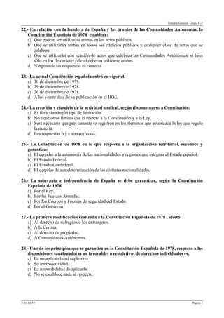 Temario General. Grupo C-2
V.01.02.17 Página 5
22.- En relación con la bandera de España y las propias de las Comunidades Autónomas, la
Constitución Española de 1978 establece:
a) Que podrán ser utilizadas ambas en los actos públicos.
b) Que se utilizarán ambas en todos los edificios públicos y cualquier clase de actos que se
celebren
c) Que se utilizarán con ocasión de actos que celebren las Comunidades Autónomas, si bien
sólo en los de carácter oficial deberán utilizarse ambas.
d) Ninguna de las respuestas es correcta.
23.- La actual Constitución española entró en vigor el:
a) 30 de diciembre de 1978.
b) 29 de diciembre de 1978.
c) 26 de diciembre de 1978.
d) A los veinte días de su publicación en el BOE.
24.- La creación y ejercicio de la actividad sindical, según dispone nuestra Constitución:
a) Es libre sin ningún tipo de limitación.
b) No tiene otros límites que el respeto a la Constitución y a la Ley.
c) Será necesario que previamente se registren en los términos que establezca la ley que regule
la materia.
d) Las respuestas b y c son correctas.
25.- La Constitución de 1978 en lo que respecta a la organización territorial, reconoce y
garantiza:
a) El derecho a la autonomía de las nacionalidades y regiones que integran el Estado español.
b) El Estado Federal.
c) El Estado Confederal.
d) El derecho de autodeterminación de las distintas nacionalidades.
26.- La soberanía e independencia de España se debe garantizar, según la Constitución
Española de 1978
a) Por el Rey.
b) Por las Fuerzas Armadas.
c) Por los Cuerpos y Fuerzas de seguridad del Estado.
d) Por el Gobierno.
27.- La primera modificación realizada a la Constitución Española de 1978 afectó:
a) Al derecho de sufragio de los extranjeros.
b) A la Corona.
c) Al derecho de propiedad.
d) A Comunidades Autónomas.
28.- Uno de los principios que se garantiza en la Constitución Española de 1978, respecto a las
disposiciones sancionadoras no favorables o restrictivas de derechos individuales es:
a) La no aplicabilidad supletoria.
b) Su irretroactividad.
c) La imposibilidad de aplicarla.
d) No se establece nada al respecto.
 