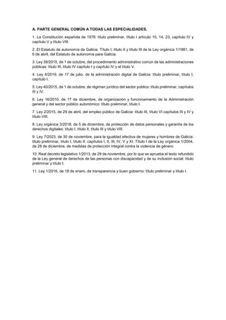 A. PARTE GENERAL COMÚN A TODAS LAS ESPECIALIDADES.
1. La Constitución española de 1978: título preliminar, título I artículo 10, 14, 23, capítulo IV y
capítulo V y título VIII.
2. El Estatuto de autonomía de Galicia. Título I, título II y título III de la Ley orgánica 1/1981, de
6 de abril, del Estatuto de autonomía para Galicia.
3. Ley 39/2015, de 1 de octubre, del procedimiento administrativo común de las administraciones
públicas: título III, título IV capítulo I y capítulo IV y el título V.
4. Ley 4/2019, de 17 de julio, de la administración digital de Galicia: título preliminar, título I,
capítulo I.
5. Ley 40/2015, de 1 de octubre, de régimen jurídico del sector público: título preliminar, capítulos
III y IV.
6. Ley 16/2010, de 17 de diciembre, de organización y funcionamiento de la Administración
general y del sector público autonómico: título preliminar, título I.
7. Ley 2/2015, de 29 de abril, del empleo público de Galicia: título III, título VI capítulos III y IV y
título VIII.
8. Ley orgánica 3/2018, de 5 de diciembre, de protección de datos personales y garantía de los
derechos digitales: título I, título II, título III y título VIII.
9. Ley 7/2023, de 30 de noviembre, para la igualdad efectiva de mujeres y hombres de Galicia:
título preliminar, título I, título II: capítulos I, II, III, IV, V y XI. Título I de la Ley orgánica 1/2004,
de 28 de diciembre, de medidas de protección integral contra la violencia de género.
10. Real decreto legislativo 1/2013, de 29 de noviembre, por lo que se aprueba el texto refundido
de la Ley general de derechos de las personas con discapacidad y de su inclusión social: título
preliminar y título I.
11. Ley 1/2016, de 18 de enero, de transparencia y buen gobierno: título preliminar y título I.
 